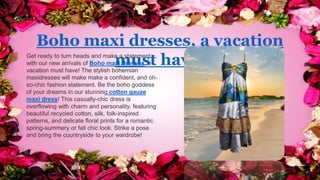 Boho maxi dresses, a vacation
must have!
Get ready to turn heads and make a statement
with our new arrivals of Boho maxi dresses, a
vacation must have! The stylish bohemian
maxidresses will make make a confident, and oh-
so-chic fashion statement. Be the boho goddess
of your dreams in our stunning cotton gauze
maxi dress! This casually-chic dress is
overflowing with charm and personality, featuring
beautiful recycled cotton, silk, folk-inspired
patterns, and delicate floral prints for a romantic
spring-summery or fall chic look. Strike a pose
and bring the countryside to your wardrobe!
 