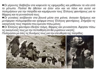 lΟι γέροντες διάβαζαν στα καφενεία τις εφημερίδες και μάθαιναν τα νέα από
το μέτωπο. Πολλοί θα ήθελαν να ήταν νέοι και να πάνε και αυτοί να
πολεμήσουν για την πατρίδα και καμάρωναν τους Έλληνες φαντάρους για το
θάρρος και τη γενναιότητά τους.
lΟι γυναίκες ανέβαιναν στα βουνά μέσα στα χιόνια, άνοιγαν δρόμους και
μετέφεραν πολεμοφόδια και τρόφιμα στους Έλληνες φαντάρους. Στήριξαν τις
οικογένειές τους παρόλο που έμειναν πίσω μόνες.
lΟι Έλληνες φαντάροι έδειξαν τόλμη, θάρρος και γενναιότητα. Άφησαν πίσω
τις οικογένειές τους με την πεποίθηση ότι θα γυρίσουν νικητές.
Πολέμησαν με όλες τις δυνάμεις τους για την ελευθερία της πατρίδας.
 