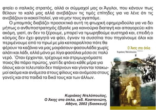 φταίει ο ιταλικός στρατός, αλλά οι σύμμαχοί μας οι Άγγλοι, που κάνουν πως
θέλουν το καλό μας αλλά ανεβάζουν τις τιμές επίτηδες για να λένε ότι τις
ανεβάζουν οι κακοί Ιταλοί, για να μην τους αγαπάμε.
Ο μπαμπάς διαβάζει προσεκτικά αυτή τη φτωχική εφημεριδούλα για να δει
μήπως ο ανθυποστρατηγός έβγαλε μια καινούρια διαταγή και απαγορεύει κάτι
ακόμη, γιατί, αν δεν το ξέρουμε, μπορεί να τιμωρηθούμε αυστηρά και, επειδή ο
κόσμος δεν έχει φαγητό να φάει, έγιναν τα συσσίτια που πηγαίνουμε όλοι και
περιμένουμε από το πρωί με μία κατσαρολίτσα πότε θα
φέρουν τα καζάνια να μας μοιράσουν φασουλάδα χωρίς
αλάτι και λάδι, αλλά μόνο με λίγα φασόλια μέσα σε πολύ
νερό. ΄Oταν έρχονται, τρέχουμε και στριμωχνόμαστε
ποιος θα πάρει πρώτος, γιατί δε φτάνει κάθε μέρα για
όλους και οι τελευταίοι δεν παίρνουν και γίνονται τσακω-
μοί ακόμα και ανάμεσα στους φίλους και ανάμεσα στους
γονείς και στα παιδιά τα δικά τους και των άλλων.
Κυριάκος Ντελόπουλος,
Ο Άκης στα όπλα, εκδ. Καστανιώτη,
Αθήνα, 2002 (διασκευή)
 