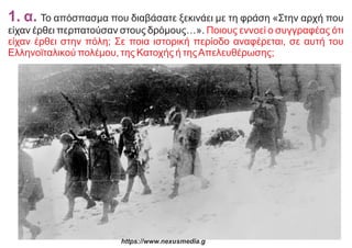 1. α. Το απόσπασμα που διαβάσατε ξεκινάει με τη φράση «Στην αρχή που
είχαν έρθει περπατούσαν στους δρόμους…». Ποιους εννοεί ο συγγραφέας ότι
είχαν έρθει στην πόλη; Σε ποια ιστορική περίοδο αναφέρεται, σε αυτή του
Ελληνοϊταλικού πολέμου, της Κατοχής ή τηςΑπελευθέρωσης;
https://www.nexusmedia.g
 