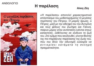 «Η παρέλαση» αποτελεί χαρακτηριστικό
απόσπασμα του μυθιστορήματος Ο μεγάλος
περίπατος του Πέτρου. Ο μικρός ήρωας, ο
Πέτρος, μαζί με την αδελφή του την Αντιγόνη
και τους φίλους του Σωτήρη και Γιάννη,
παίρνει μέρος στην αντίσταση ενάντια στους
κατακτητές, εκθέτοντας σε κίνδυνο τη ζωή
του. Στο τμήμα που ακολουθεί, γίνεται θεατής
της πιο παράξενης παρέλασης της ζωής του,
που του δίνει την οδυνηρή ευκαιρία να
α ν τ ι κ ρ ί σ ε ι κ α τ ά μ α τ α τ η σ κ λ η ρ ή
πραγματικότητα.
Η παρέλαση Άλκη Ζέη
ΑΝΘΟΛΟΓΙΟ
 