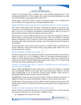 [As amended by Finance Act, 2020]
Section 115-O provides that a company has to pay dividend distribution tax on the
dividends distributed by it. If the company fails to pay the dividend distribution tax, then
it can be held liable to pay penalty under section 271C.
Penalty under section 271C shall be levied of an amount equal to tax not deducted (in
case of TDS) or tax not paid (in case of dividend distribution tax).
Penalty for failure to pay tax in respect of winning from lottery or crossword puzzle
The section 194B provides that the person responsible for paying to any person any
income by way of winnings from any lottery or crossword puzzle or card game and other
game of any sort in an amount exceeding [ten thousand rupees], shall, at the time of
payment thereof, deduct income-tax thereon at the rates in force.
Second proviso to section 194B provides that in a case where the winnings are wholly in
kind or partly in cash and partly in kind but the part in cash is not sufficient to meet the
liability of deduction of tax in respect of whole of the winnings, the person responsible
for paying shall, before releasing the winnings, ensure that tax has been paid in respect of
the winnings.
If any person fails to pay whole or part of the tax as required under second proviso to
section 194B than, such person shall be liable to pay penalty under section 271C of an
amount equal to tax not paid.
Penalty for failure to collect tax at source
Similar to the provisions of tax deducted at source, section 206C provides certain items in
respect of which tax is to be collected at source by the person receiving payment in
respect of certain specified items. If the person required to collect tax at source fails to
collect the tax, then he shall be liable to pay penalty under section 271CA. Penalty shall
be levied of an amount equal to tax not collected.
Taking or accepting certain loans or deposits or specified sum in contravention of
provisions of section 269SS
Section 269SS provides that no person shall take or accept loan or deposit or specified
sum exceeding Rs. 20,000 by any mode other than account payee cheque or account
payee demand draft or use of electricity clearing system through a bank account or
through such other electronic modes as may be prescribed.
Specified sum” means any sum of money receivable, whether as advance or otherwise, in
relation to transfer of an immovable property, whether or not the transfer takes place.
Contravention of the provisions of section 269SS will attract penalty under section 271D.
Penalty under section 271D shall be levied of an amount equal to loan or deposit taken or
accepted.
Penalty on receipt of an amount of Rs. 2 lakh or more in cash
Section 269ST (as inserted by the Finance Act, 2017 with effect from 1/4/2017) provides
that no person shall receive an amount of Rs. 2,00,000 or more,—
(a) in aggregate from a person in a day;
 