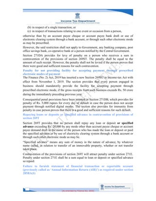 [As amended by Finance Act, 2020]
(b) in respect of a single transaction; or
(c) in respect of transactions relating to one event or occasion from a person,
otherwise than by an account payee cheque or account payee bank draft or use of
electronic clearing system through a bank account, or through such other electronic mode
as may be prescribed.
However, the said restriction shall not apply to Government, any banking company, post
office savings bank, co-operative bank or a person notified by the Central Government.
Section 271DA provides for levy of penalty on a person who receives a sum in
contravention of the provisions of section 269ST. The penalty shall be equal to the
amount of such receipt. However, the penalty shall not be levied if the person proves that
there were good and sufficient reasons for such contravention.
Penalty for not providing facility for accepting payment through prescribed
electronic modes of payment
The Finance (No. 2) Act, 2019 has inserted a new Section 269SU in Income-tax Act with
effect from November 1, 2019. The section provides that every person engaged in
business should mandatorily provide the facility for accepting payment through
prescribed electronic mode, if the gross receipts from such business exceeds Rs. 50 crore
during the immediately preceding previous year.
Consequential penal provisions have been inserted in Section 271DB, which provides for
penalty of Rs. 5,000 rupees for every day of default in case the person does not accept
payment through notified digital modes. The section also provides for immunity from
penalty in case person proves that there is a good and sufficient reasons for such default.
Repaying loans or deposits or specified advance in contravention of provisions of
section 269T
Section 269T provides that no person shall repay any loan or deposit or specified
advance exceeding Rs. 20,000 by any mode other than account payee cheque or account
payee demand draft in the name of the person who has made the loan or deposit or paid
the specified advance or by use of electricity clearing system through a bank account or
through such other electronic mode as may be.
“Specified advance” means any sum of money in the nature of advance, by whatever
name called, in relation to transfer of an immovable property, whether or not transfer
takes place.
Contravention of the provisions of section 269T will attract penalty under section 271E.
Penalty under section 271E shall be a sum equal to loan or deposit or specified advance
so repaid.
Failure to furnish statement of financial transaction or reportable account
(previously called as ‘Annual Information Return (AIR)’) as required under section
285BA(1)
 