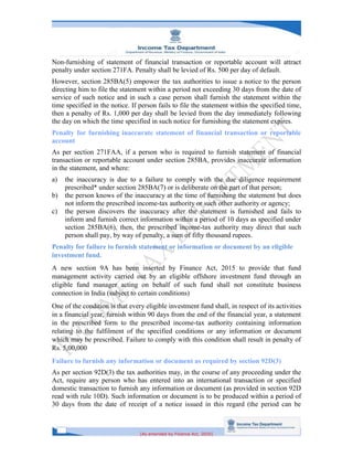 [As amended by Finance Act, 2020]
Non-furnishing of statement of financial transaction or reportable account will attract
penalty under section 271FA. Penalty shall be levied of Rs. 500 per day of default.
However, section 285BA(5) empower the tax authorities to issue a notice to the person
directing him to file the statement within a period not exceeding 30 days from the date of
service of such notice and in such a case person shall furnish the statement within the
time specified in the notice. If person fails to file the statement within the specified time,
then a penalty of Rs. 1,000 per day shall be levied from the day immediately following
the day on which the time specified in such notice for furnishing the statement expires.
Penalty for furnishing inaccurate statement of financial transaction or reportable
account
As per section 271FAA, if a person who is required to furnish statement of financial
transaction or reportable account under section 285BA, provides inaccurate information
in the statement, and where:
a) the inaccuracy is due to a failure to comply with the due diligence requirement
prescribed* under section 285BA(7) or is deliberate on the part of that person;
b) the person knows of the inaccuracy at the time of furnishing the statement but does
not inform the prescribed income-tax authority or such other authority or agency;
c) the person discovers the inaccuracy after the statement is furnished and fails to
inform and furnish correct information within a period of 10 days as specified under
section 285BA(6), then, the prescribed income-tax authority may direct that such
person shall pay, by way of penalty, a sum of fifty thousand rupees.
Penalty for failure to furnish statement or information or document by an eligible
investment fund.
A new section 9A has been inserted by Finance Act, 2015 to provide that fund
management activity carried out by an eligible offshore investment fund through an
eligible fund manager acting on behalf of such fund shall not constitute business
connection in India (subject to certain conditions)
One of the condition is that every eligible investment fund shall, in respect of its activities
in a financial year, furnish within 90 days from the end of the financial year, a statement
in the prescribed form to the prescribed income-tax authority containing information
relating to the fulfilment of the specified conditions or any information or document
which may be prescribed. Failure to comply with this condition shall result in penalty of
Rs. 5,00,000
Failure to furnish any information or document as required by section 92D(3)
As per section 92D(3) the tax authorities may, in the course of any proceeding under the
Act, require any person who has entered into an international transaction or specified
domestic transaction to furnish any information or document (as provided in section 92D
read with rule 10D). Such information or document is to be produced within a period of
30 days from the date of receipt of a notice issued in this regard (the period can be
 
