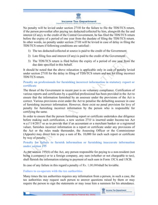 [As amended by Finance Act, 2020]
No penalty will be levied under section 271H for the failure to file the TDS/TCS return,
if the person provesthat after paying tax deducted/collected by him, alongwith the fee and
interest (if any), to the credit of the Central Government, he has filed the TDS/TCS return
before the expiry of a period of one year from the duedate of filing the TDS/TCS return.
In other words, no penalty under section 271H will be levied in case of delay in filing the
TDS/TCS return if following conditions are satisfied :
1) The tax deducted/collected at source is paid to the credit of the Government.
2) Late filing fees and interest (if any) is paid to the credit of the Government.
3) The TDS/TCS return is filed before the expiry of a period of one year from the
due date specified in this behalf.
It should be noted that the above relaxation is applicable only in case of penalty levied
under section 271H for the delay in filing of TDS/TCS return and not for filing incorrect
TDS/TCS return.
Penalty on professionals for furnishing incorrect information in statutory report or
certificate
The thrust of the Government in recent past is on voluntary compliance. Certification of
various reports and certificates by a qualified professional has been provided in the Act to
ensure that the information furnished by an assessee under the provisions of the Act is
correct. Various provisions exist under the Act to penalise the defaulting assessee in case
of furnishing incorrect information. However, there exist no penal provision for levy of
penalty for furnishing incorrect information by the person who is responsible for
certifying the same.
In order to ensure that the person furnishing report or certificate undertakes due diligence
before making such certification, a new section 271J is inserted under Income-tax Act
w.e.f 1/4/2017 so as to provide that if an accountant or a merchant banker or a registered
valuer, furnishes incorrect information in a report or certificate under any provisions of
the Act or the rules made thereunder, the Assessing Officer or the Commissioner
(Appeals) may direct him to pay a sum of Rs. 10,000 for each such report or certificate
by way of penalty.
Penalty for failure to furnish information or furnishing inaccurate information
under section 195
As per section 195(6) of the Act, any person responsible for paying to a non-resident (not
being a company) or to a foreign company, any sum (whether or not chargeable to tax),
shall furnish the information relating to payment of such sum in Form 15CA and 15CB.
In case of any failure in this regard a penalty of Rs. 1,00,000shall be leviable.
Failure to co-operate with the tax authorities
Many times the tax authorities requires any information from a person, in such a case, the
tax authorities may request such person to answer questions raised by them or may
require the person to sign the statements or may issue him a summon for his attendance.
 