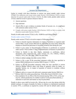 [As amended by Finance Act, 2020]
Failure to comply with these directions or notices can attract penalty under section
272A(1) Tax authorities also issues notice under Section 142(1)/Section 143(2) or issues
direction for special audit under Section 142(2A). In other words, penalty under section
272A(1) shall be levied if a person refused or fails to:
 Answer questions
 Sign statement
 Attend office to give evidence or produce books of account, etc., in compliance
with summons under section 131(1)
 Comply with notice under Section 142(1)/Section 143(2) or fails to comply with
direction issued under Section 142(2A)
Penalty leviable under section 272A(1) is Rs. 10,000 for each failure/default.
Penalty under section 272A(2)
Penalty under section 272A(2) is levied in respect of following defaults :
1. Failure to furnish requisite information in respect of securities as required under
section 94(6). As per section 94(6) the tax authorities can issue notice asking the
taxpayer to furnish the particulars of securities owned by him during the year.
2. Failure to give notice of discontinuance of business or profession as required
under section 176(3) (within 15 days of discontinuance of business or profession).
3. Failure to furnish in due time returns, statements or certificates, deliver
declaration, allow inspection, etc., under sections 133, 134, 139(4A), 139(4C),
192(2C), 197A, 203, 206, 206C, 206C(1A) and 285B.
4. Failure to deduct and pay tax under section 226(2).
5. Failure to file a copy of the prescribed statement within the time specified in
section 200(3) or the proviso to section 206C(3) (up to 1-7-2012).
6. Failure to file the prescribed statement within the time specified in section
206A(1). Section 206A(1) deals with filing of quarterly return by banks, co-
operative society, etc. in respect of payment of interest to residents without
deduction of tax.
7. Failure to deliver or cause to be delivered a statement under Section 200(2A) or
Section 206C(3A) within prescribed time. With effect from 01/06/2015, it has
been mandatory for an office of the Government paying TDS or TCS, as the case
may be, without production of a challan to deliver to the prescribed authority, a
statement in such form and manner as may be prescribed.
Penalty in above cases shall be levied at Rs. 100 per day for every day during which the
default continues. In respect of penalty for failure, in relation to a declaration mentioned
in section 197A, a certificate as required by section 203 and for default under section
 