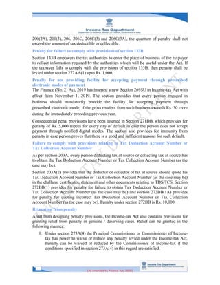 [As amended by Finance Act, 2020]
200(2A), 200(3), 206, 206C, 206C(3) and 206C(3A), the quantum of penalty shall not
exceed the amount of tax deductible or collectible.
Penalty for failure to comply with provisions of section 133B
Section 133B empowers the tax authorities to enter the place of business of the taxpayer
to collect information required by the authorities which will be useful under the Act. If
the taxpayer fails to comply with the provisions of section 133B, then penalty shall be
levied under section 272AA(1) upto Rs. 1,000.
Penalty for not providing facility for accepting payment through prescribed
electronic modes of payment
The Finance (No. 2) Act, 2019 has inserted a new Section 269SU in Income-tax Act with
effect from November 1, 2019. The section provides that every person engaged in
business should mandatorily provide the facility for accepting payment through
prescribed electronic mode, if the gross receipts from such business exceeds Rs. 50 crore
during the immediately preceding previous year.
Consequential penal provisions have been inserted in Section 271DB, which provides for
penalty of Rs. 5,000 rupees for every day of default in case the person does not accept
payment through notified digital modes. The section also provides for immunity from
penalty in case person proves that there is a good and sufficient reasons for such default.
Failure to comply with provisions relating to Tax Deduction Account Number or
Tax Collection Account Number
As per section 203A, every person deducting tax at source or collecting tax at source has
to obtain the Tax Deduction Account Number or Tax Collection Account Number (as the
case may be).
Section 203A(2) provides that the deductor or collector of tax at source should quote his
Tax Deduction Account Number or Tax Collection Account Number (as the case may be)
in the challans, certificates, statement and other documents relating to TDS/TCS. Section
272BB(1) provides for penalty for failure to obtain Tax Deduction Account Number or
Tax Collection Account Number (as the case may be) and section 272BB(1A) provides
for penalty for quoting incorrect Tax Deduction Account Number or Tax Collection
Account Number (as the case may be). Penalty under section 272BB is Rs. 10,000.
Relaxation from penalty
Apart from designing penalty provisions, the Income-tax Act also contains provisions for
granting relief from penalty in genuine / deserving cases. Relief can be granted in the
following manner:
1. Under section 273A(4) the Principal Commissioner or Commissioner of Income-
tax has power to waive or reduce any penalty levied under the Income-tax Act.
Penalty can be waived or reduced by the Commissioner of Income-tax if the
conditions specified in section 273A(4) in this regard are satisfied.
 