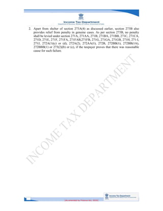 [As amended by Finance Act, 2020]
2. Apart from shelter of section 273A(4) as discussed earlier, section 273B also
provides relief from penalty in genuine cases. As per section 273B, no penalty
shall be levied under section 271A, 271AA, 271B, 271BA, 271BB, 271C, 271CA,
271D, 271E, 271F, 271FA, 271FAB,271FB, 271G, 271GA, 271GB, 271H, 271-I,
271J, 272A(1)(c) or (d), 272A(2), 272AA(1), 272B, 272BB(1), 272BB(1A),
272BBB(1) or 273(2)(b) or (c), if the taxpayer proves that there was reasonable
cause for such failure.
 