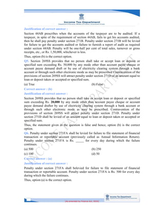 [As amended by Finance Act, 2020]
Justification of correct answer :
Section 44AB prescribes when the accounts of the taxpayer are to be audited. If a
taxpayer, in spite of the requirement of section 44AB, fails to get his accounts audited,
then he shall pay penalty under section 271B. Penalty under section 271B will be levied
for failure to get the accounts audited or failure to furnish a report of audit as required
under section 44AB. Penalty will be one-half per cent of total sales, turnover or gross
receipts, etc., or Rs. 1,50,000, whichever is less.
Thus, option (b) is the correct option.
Q5. Section 269SS provides that no person shall take or accept loan or deposit or
specified sum exceeding Rs. 50,000 by any mode other than account payee cheque or
account payee demand draft or by use of electricity clearing system through a bank
account or through such other electronic mode as may be prescribed Contravention of the
provisions of section 269SS will attract penalty under section 271D of an amount equal to
loan or deposit taken or accepted or specified sum.
(a) True (b) False
Correct answer : (b)
Justification of correct answer :
Section 269SS provides that no person shall take or accept loan or deposit or specified
sum exceeding Rs. 20,000 by any mode other than account payee cheque or account
payee demand draftor by use of electricity clearing system through a bank account or
through such other electronic mode as may be prescribed. Contravention of the
provisions of section 269SS will attract penalty under section 271D. Penalty under
section 271D shall be levied of an amount equal to loan or deposit taken or accepted or
specified sum.
Thus, the statement given in the question is false and hence, option (b) is the correct
option.
Q6. Penalty under section 271FA shall be levied for failure to file statement of financial
transaction or reportable account (previously called as Annual Information Return).
Penalty under section 271FA is Rs. _____ for every day during which the failure
continues.
(a) 500 (b) 250
(c) 100 (d) 50
Correct answer : (a)
Justification of correct answer :
Penalty under section 271FA shall belevied for failure to file statement of financial
transaction or reportable account. Penalty under section 271FA is Rs. 500 for every day
during which the failure continues.
Thus, option (a) is the correct option.
 