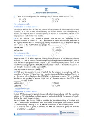 [As amended by Finance Act, 2020]
Q 7. What is the rate of penalty for underreporting of income under Section 270A?
(a) 100% (b) 200%
(c) 300% (d) 50%
Correct answer : (d)
Justification of correct answer :
The rate of penalty shall be fifty per cent of the tax payable on under-reported income.
However, in a case where under-reporting of income results from misreporting of
income, the taxpayer shall be liable for penalty at the rate of two hundred per cent of the
tax payable on such misreported income.
Q8.As per section 271H, where a person fails to file the statement of tax
deducted/collected at source i.e. TDS/TCS return on or before the due dates prescribed in
this regard, then he shall be liable to pay penalty under section 271H. Minimum penalty
can be levied of Rs. 10,000 which can go upto Rs._________.
(a) 1,00,000 (b) 2,00,000
(c) 3,00,000 (d) 3,00,000
Correct answer : (a)
Justification of correct answer :
As per section 271H, where a person fails to file the statement of tax deducted/collected
at source i.e. TDS/TCS return on or before the due dates prescribed in this regard, then he
shall beliable to pay penalty under section 271H. Minimum penalty can be levied of Rs.
10,000 which can go upto Rs. 1,00,000. Penalty under section 271H will be in addition to
late filing fee prescribed under section 234E.
Thus, option (a) is the correct option.
Q9.272B provides penalty in case of default by the taxpayer in complying with the
provisions of section 139A or knowingly quoting incorrect PAN or Aadhaar Number in
any document referred to in section 139A(5)(c) or intimates incorrect PAN or Aadhaar
Number for the purpose of section 139A(5A)/(5C). Penalty under section 272B is Rs.
________ for each default.
(a) 1,00,000 (b)50,000
(c) 50,000 (d) 10,000
Correct answer : (d)
Justification of correct answer :
Section 272B provides for penalty in case of default in complying with the provisions
relating to PAN, i.e., failure to obtain, quote, or authenticate PAN. The amount of penalty
shall be Rs. 10000 for each default.
As the Finance (No. 2) Act, 2019 as provided for interchangeability of Aadhaar with
PAN, Consequential amendments have been made in the penal provisions of Section
272B so as to levy a penalty of Rs. 10,000 for each default in the following cases:
a) If assessee fails to quote or intimate his PAN or Aadhaar or quotes or intimates
invalid PAN or Aadhaar.
 