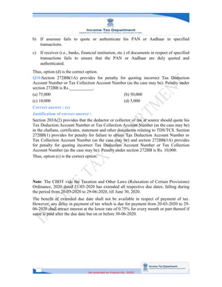 [As amended by Finance Act, 2020]
b) If assessee fails to quote or authenticate his PAN or Aadhaar in specified
transactions.
c) If receiver (i.e., banks, financial institution, etc.) of documents in respect of specified
transactions fails to ensure that the PAN or Aadhaar are duly quoted and
authenticated.
Thus, option (d) is the correct option.
Q10.Section 272BB(1A) provides for penalty for quoting incorrect Tax Deduction
Account Number or Tax Collection Account Number (as the case may be). Penalty under
section 272BB is Rs.___________.
(a) 75,000 (b) 50,000
(c) 10,000 (d) 5,000
Correct answer : (c)
Justification of correct answer :
Section 203A(2) provides that the deductor or collector of tax at source should quote his
Tax Deduction Account Number or Tax Collection Account Number (as the case may be)
in the challans, certificates, statement and other documents relating to TDS/TCS. Section
272BB(1) provides for penalty for failure to obtain Tax Deduction Account Number or
Tax Collection Account Number (as the case may be) and section 272BB(1A) provides
for penalty for quoting incorrect Tax Deduction Account Number or Tax Collection
Account Number (as the case may be). Penalty under section 272BB is Rs. 10,000.
Thus, option (c) is the correct option.
Note: The CBDT vide the Taxation and Other Laws (Relaxation of Certain Provisions)
Ordinance, 2020 dated 31-03-2020 has extended all respective due dates, falling during
the period from 20-03-2020 to 29-06-2020, till June 30, 2020.
The benefit of extended due date shall not be available in respect of payment of tax.
However, any delay in payment of tax which is due for payment from 20-03-2020 to 29-
06-2020 shall attract interest at the lower rate of 0.75% for every month or part thereof if
same is paid after the due date but on or before 30-06-2020.
 