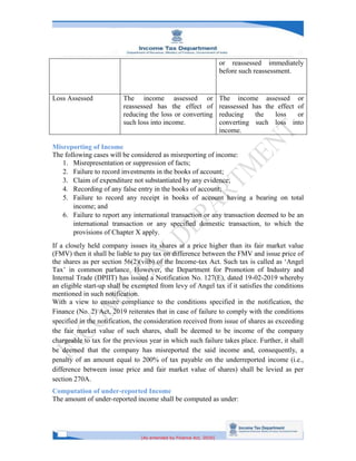 [As amended by Finance Act, 2020]
or reassessed immediately
before such reassessment.
Loss Assessed The income assessed or
reassessed has the effect of
reducing the loss or converting
such loss into income.
The income assessed or
reassessed has the effect of
reducing the loss or
converting such loss into
income.
Misreporting of Income
The following cases will be considered as misreporting of income:
1. Misrepresentation or suppression of facts;
2. Failure to record investments in the books of account;
3. Claim of expenditure not substantiated by any evidence;
4. Recording of any false entry in the books of account;
5. Failure to record any receipt in books of account having a bearing on total
income; and
6. Failure to report any international transaction or any transaction deemed to be an
international transaction or any specified domestic transaction, to which the
provisions of Chapter X apply.
If a closely held company issues its shares at a price higher than its fair market value
(FMV) then it shall be liable to pay tax on difference between the FMV and issue price of
the shares as per section 56(2)(viib) of the Income-tax Act. Such tax is called as ‘Angel
Tax’ in common parlance. However, the Department for Promotion of Industry and
Internal Trade (DPIIT) has issued a Notification No. 127(E), dated 19-02-2019 whereby
an eligible start-up shall be exempted from levy of Angel tax if it satisfies the conditions
mentioned in such notification.
With a view to ensure compliance to the conditions specified in the notification, the
Finance (No. 2) Act, 2019 reiterates that in case of failure to comply with the conditions
specified in the notification, the consideration received from issue of shares as exceeding
the fair market value of such shares, shall be deemed to be income of the company
chargeable to tax for the previous year in which such failure takes place. Further, it shall
be deemed that the company has misreported the said income and, consequently, a
penalty of an amount equal to 200% of tax payable on the underreported income (i.e.,
difference between issue price and fair market value of shares) shall be levied as per
section 270A.
Computation of under-reported Income
The amount of under-reported income shall be computed as under:
 