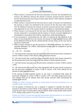[As amended by Finance Act, 2020]
1. Where income is assessed for the first time and return of income was furnished by the
assessee, the difference between the amount of income assessed and the amount of
income determined after processing of return under Section 143(1) shall be considered
as underreported income.
2. Where income is assessed for the first time and no return of income was furnished by
the assessee or return was furnished by the assessee for the first time under section
148, the difference between the amount of income assessed and the basic exemption
limit applicable in case of the assessee shall be considered as underreported income.
3. Where income is not assessed for the first time, the difference between the amount of
income reassessed or recomputed and the amount of income assessed, reassessed or
recomputed in a preceding order shall be considered as underreported income.
4. If an assessment or reassessment has the effect of reducing the loss declared in the
return or converting that loss into income, the amount of under-reported income shall
be the difference between the loss claimed and the income or loss, as the case may be,
assessed or reassessed.
5. Where income assessed as per the provisions of Minimum Alternate Tax (MAT) or
Alternate Minimum Tax (AMT), underreported income shall be computed as per the
following formulae:
(A — B) + (C — D) where,
A = the total income assessed as per the provisions other than the provisions contained in
section 115JB or section 115JC (herein called general provisions);
B = the total income that would have been chargeable had the total income assessed as
per the general provisions been reduced by the amount of under-reported income;
C = the total income assessed as per the provisions contained in section 115JB or section
115JC;
D = the total income that would have been chargeable had the total income assessed as
per the provisions contained in section 115JB or section 115JC been reduced by the
amount of under-reported income.
If the amount of under-reported income on any issue is considered both under the
provisions contained in section 115JB or section 115JC and under general provisions,
such amount shall not be reduced from total income assessed while determining the
amount under item D.
Penalty for failure to keep, maintain, or retain books of account, documents, etc., as
required under section 44AA
For the purpose of Income-tax Act, a taxpayer is required to maintain the books of
account as provided in section 44AA. If the taxpayer fails to maintain books of account
as per the provisions of section 44AA, then he shall be liable to pay penalty under section
271A. Penalty under section 271A is Rs. 25,000.
Penalty for failure to keep and maintain information and document etc. in respect of
international transaction or specified domestic transaction
 