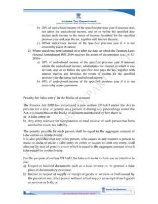 [As amended by Finance Act, 2020]
b) 20% of undisclosed income of the specified previous year if assessee does
not admit the undisclosed income, and on or before the specified date
declare such income in the return of income furnished for the specified
previous year and pays the tax, together with interest thereon;
c) 60%of undisclosed income of the specified previous year if it is not
covered by (a) or (b) above
2) Where search has been initiated on or after the date on which the Taxation Laws
(Second Amendment) Bill, 2016 receives the assent of the president (i.e., 16-12-
2016)-
a) 30% of undisclosed income of the specified previous year if assessee
admits the undisclosed income; substantiates the manner in which it was
derived; and on or before the specified date pays the tax, together with
interest thereon and furnishes the return of income for the specified
previous year declaring such undisclosed income
b) 60% of undisclosed income of the specified previous year if it is not
covered by above provisions
Penalty for ‘false entry’ in the books of account
The Finance Act 2020 has introduced a new section 271AAD under the Act to
provide for a levy of penalty on a person, if during any proceedings under the
Act, it is found that in the books of accounts maintained by him there is:
a) A false entry; or
b) Any entry relevant for computation of total income of such person has been
omitted to evade tax liability.
The penalty payable by such person shall be equal to the aggregate amount of
false entries or omitted entry.
It is also provided that any other person, who causes in any manner a person to
make or cause to make a false entry or omits or causes to omit any entry, shall
also pay by way of penalty a sum which is equal to the aggregate amount of such
false entries or omitted entry.
For the purpose of section 271AAD, the false entries to include use or intention to
use:
a) Forged or falsified documents such as a false invoice or, in general, a false
piece of documentary evidence;
b) Invoice in respect of supply or receipt of goods or services or both issued by
the person or any other person without actual supply or receipt of such goods
or services or both; or
 