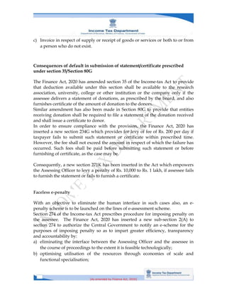 [As amended by Finance Act, 2020]
c) Invoice in respect of supply or receipt of goods or services or both to or from
a person who do not exist.
Consequences of default in submission of statement/certificate prescribed
under section 35/Section 80G
The Finance Act, 2020 has amended section 35 of the Income-tax Act to provide
that deduction available under this section shall be available to the research
association, university, college or other institution or the company only if the
assessee delivers a statement of donations, as prescribed by the board, and also
furnishes certificate of the amount of donation to the donors.
Similar amendment has also been made in Section 80G to provide that entities
receiving donation shall be required to file a statement of the donation received
and shall issue a certificate to donor.
In order to ensure compliance with the provision, the Finance Act, 2020 has
inserted a new section 234G which provides for levy of fee of Rs. 200 per day if
taxpayer fails to submit such statement or certificate within prescribed time.
However, the fee shall not exceed the amount in respect of which the failure has
occurred. Such fees shall be paid before submitting such statement or before
furnishing of certificate, as the case may be.
Consequently, a new section 271K has been inserted in the Act which empowers
the Assessing Officer to levy a penalty of Rs. 10,000 to Rs. 1 lakh, if assessee fails
to furnish the statement or fails to furnish a certificate.
Faceless e-penalty
With an objective to eliminate the human interface in such cases also, an e-
penalty scheme is to be launched on the lines of e-assessment scheme.
Section 274 of the Income-tax Act prescribes procedure for imposing penalty on
the assessee. The Finance Act, 2020 has inserted a new sub-section 2(A) to
section 274 to authorize the Central Government to notify an e-scheme for the
purposes of imposing penalty so as to impart greater efficiency, transparency
and accountability by:
a) eliminating the interface between the Assessing Officer and the assessee in
the course of proceedings to the extent it is feasible technologically;
b) optimising utilisation of the resources through economies of scale and
functional specialisation;
 