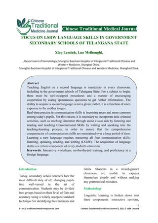 1
CTMJ | traditionalmedicinejournals.com Chinese Traditional Medicine Journal | 2021 | Vol4 |Issue4
Chinese Traditional Medical Journal
FOCUS ON LSRW LANGUAGE SKILLS IN GOVERNMENT
SECONDARY SCHOOLS OF TELANGANA STATE
Xiag Leminh, Luo Meihonghi,
, Department of Hematology, Shanghai Baoshan Hospital of Integrated Traditional Chinese and
Western Medicine, Shanghai China.
Shanghai Baoshan Hospital of Integrated Traditional Chinese and Western Medicine, Shanghai China.
Introduction
Today, secondary school teachers face the
most difficult duty of all: changing pupils
into well-versed in the art of
communication. Students may be divided
into groups based on their level of flair and
accuracy using a widely accepted standard
technique for identifying their interests and
limits. Students in a mixed-gender
classroom are unable to express
themselves clearly and without making
any grammatical mistakes.
Methodology
Linguistic learning is broken down into
three components: interactive sessions,
Abstract
Teaching English as a second language is mandatory in every classroom,
including in the government schools of Telangana State. For a subject to begin,
there must be well-equipped procedures and a manner of encouraging
cooperation by asking spontaneous questions to get further information.. The
ability to acquire a second language is not a given; rather, it is a function of one's
exposure to the mother tongue.
Real-time practise in communication skills is becoming more and more common
among today's pupils. For this reason, it is necessary to incorporate task-oriented
activities, such as teaching Grammar through audio visual aids by listening and
reading and teaching Conversational Skills by writing and speaking into the
teaching-learning process, in order to ensure that the comprehensive
competencies of communication skills are maintained over a long period of time.
Learning a new language requires mastering all four communication skills:
listening, speaking, reading, and writing (LSRW). The acquisition of language
skills is a critical component of every student's education.
Keywords: Interactive workshops, on-the-the-job training, and proficiency in a
foreign language.
 