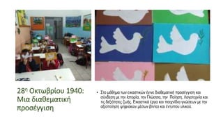 28η Οκτωβρίου 1940:
Μια διαθεματική
προσέγγιση
• Στο μάθημα των εικαστικών έγινε διαθεματική προσέγγιση και
σύνδεση με την Ιστορία, την Γλώσσα, την Ποίηση, Λογοτεχνία και
τις δεξιότητες ζωής. Εικαστικά έργα και παιχνίδια γνώσεων με την
αξιοποίηση ψηφιακών μέσων βίντεο και έντυπου υλικού.
 