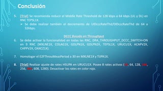 Conclusión
5. [Trial] Se recomienda reducir el Middle Rate Threshold de 128 kbps a 64 kbps (UL y DL) en
RNC TEPSL1X.
 Se debe realizar también el decremento de UlDcccRateThd/DlDcccRateThd de 64 a
32kbps.
DCCC Basado en Throughput
6. Se debe activar la funcionalidad en todas las RNC, DRA_THROUGHPUT_DCCC_SWITCH=ON
en 9 RNC (MXLNE1X, COLAG1X, GDLPN1X, GDLPN2X, TEPSL1X, URUCU1X, ACAPV2X,
CHPPV2X, OAXCZ1X).
7. Homologar el E2FThrouMeasPeriod a 30 en MXLNE1X y TIJPA1X.
8. [Trial] Realizar ajuste de rates HSUPA en URUCU1X. Posee 8 rates activos (16, 64, 128, 144,
256, 384, 608, 1280). Desactivar los rates en color rojo.
 