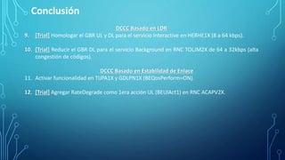 Conclusión
DCCC Basado en LDR
9. [Trial] Homologar el GBR UL y DL para el servicio Interactive en HERHE1X (8 a 64 kbps).
10. [Trial] Reducir el GBR DL para el servicio Background en RNC TOLJM2X de 64 a 32kbps (alta
congestión de códigos).
DCCC Basado en Estabilidad de Enlace
11. Activar funcionalidad en TIJPA1X y GDLPN1X (BEQosPerform=ON).
12. [Trial] Agregar RateDegrade como 1era acción UL (BEUlAct1) en RNC ACAPV2X.
 