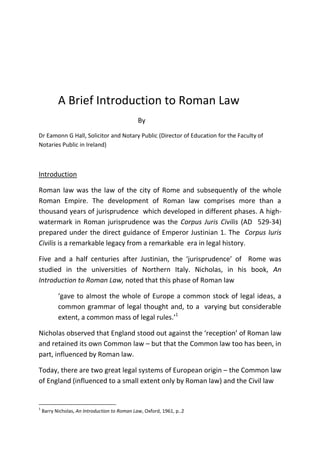A Brief Introduction to Roman Law
By
Dr Eamonn G Hall, Solicitor and Notary Public (Director of Education for the Faculty of
Notaries Public in Ireland)
Introduction
Roman law was the law of the city of Rome and subsequently of the whole
Roman Empire. The development of Roman law comprises more than a
thousand years of jurisprudence which developed in different phases. A high-
watermark in Roman jurisprudence was the Corpus Juris Civilis (AD 529-34)
prepared under the direct guidance of Emperor Justinian 1. The Corpus Iuris
Civilis is a remarkable legacy from a remarkable era in legal history.
Five and a half centuries after Justinian, the ‘jurisprudence’ of Rome was
studied in the universities of Northern Italy. Nicholas, in his book, An
Introduction to Roman Law, noted that this phase of Roman law
‘gave to almost the whole of Europe a common stock of legal ideas, a
common grammar of legal thought and, to a varying but considerable
extent, a common mass of legal rules.’1
Nicholas observed that England stood out against the ‘reception’ of Roman law
and retained its own Common law – but that the Common law too has been, in
part, influenced by Roman law.
Today, there are two great legal systems of European origin – the Common law
of England (influenced to a small extent only by Roman law) and the Civil law
1
Barry Nicholas, An Introduction to Roman Law, Oxford, 1961, p..2
 
