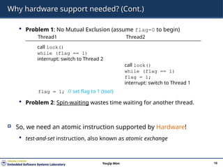Why hardware support needed? (Cont.)
 Problem 1: No Mutual Exclusion (assume flag=0 to begin)
 Problem 2: Spin-waiting wastes time waiting for another thread.
 So, we need an atomic instruction supported by Hardware!
 test-and-set instruction, also known as atomic exchange
10
Youjip Won
Thread1 Thread2
call lock()
while (flag == 1)
interrupt: switch to Thread 2
call lock()
while (flag == 1)
flag = 1;
interrupt: switch to Thread 1
flag = 1; // set flag to 1 (too!)
 