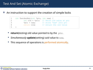 Test And Set (Atomic Exchange)
 An instruction to support the creation of simple locks
 return(testing) old value pointed to by the ptr.
 Simultaneously update(setting) said value to new.
 This sequence of operations is performed atomically.
11
Youjip Won
1 int TestAndSet(int *ptr, int new) {
2 int old = *ptr; // fetch old value at ptr
3 *ptr = new; // store ‘new’ into ptr
4 return old; // return the old value
5 }
 