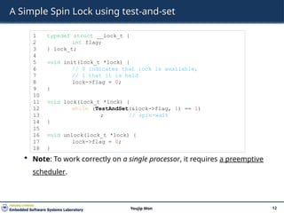 A Simple Spin Lock using test-and-set
 Note: To work correctly on a single processor, it requires a preemptive
scheduler.
12
Youjip Won
1 typedef struct __lock_t {
2 int flag;
3 } lock_t;
4
5 void init(lock_t *lock) {
6 // 0 indicates that lock is available,
7 // 1 that it is held
8 lock->flag = 0;
9 }
10
11 void lock(lock_t *lock) {
12 while (TestAndSet(&lock->flag, 1) == 1)
13 ; // spin-wait
14 }
15
16 void unlock(lock_t *lock) {
17 lock->flag = 0;
18 }
 