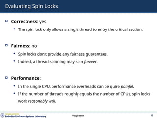 Evaluating Spin Locks
 Correctness: yes
 The spin lock only allows a single thread to entry the critical section.
 Fairness: no
 Spin locks don’t provide any fairness guarantees.
 Indeed, a thread spinning may spin forever.
 Performance:
 In the single CPU, performance overheads can be quire painful.
 If the number of threads roughly equals the number of CPUs, spin locks
work reasonably well.
13
Youjip Won
 