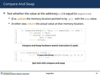 Compare-And-Swap
 Test whether the value at the address(ptr) is equal to expected.
 If so, update the memory location pointed to by ptr with the new value.
 In either case, return the actual value at that memory location.
14
Youjip Won
1 int CompareAndSwap(int *ptr, int expected, int new) {
2 int actual = *ptr;
3 if (actual == expected)
4 *ptr = new;
5 return actual;
6 }
Compare-and-Swap hardware atomic instruction (C-style)
1 void lock(lock_t *lock) {
2 while (CompareAndSwap(&lock->flag, 0, 1) == 1)
3 ; // spin
4 }
Spin lock with compare-and-swap
 