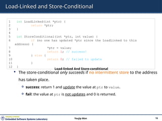 Load-Linked and Store-Conditional
 The store-conditional only succeeds if no intermittent store to the address
has taken place.
 success: return 1 and update the value at ptr to value.
 fail: the value at ptr is not updates and 0 is returned.
16
Youjip Won
1 int LoadLinked(int *ptr) {
2 return *ptr;
3 }
4
5 int StoreConditional(int *ptr, int value) {
6 if (no one has updated *ptr since the LoadLinked to this
address) {
7 *ptr = value;
8 return 1; // success!
9 } else {
10 return 0; // failed to update
11 }
12 }
Load-linked And Store-conditional
 