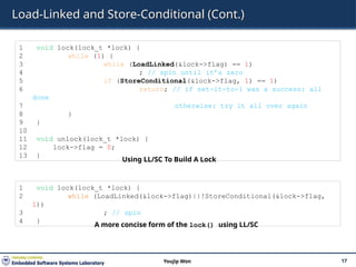 Load-Linked and Store-Conditional (Cont.)
17
Youjip Won
1 void lock(lock_t *lock) {
2 while (1) {
3 while (LoadLinked(&lock->flag) == 1)
4 ; // spin until it’s zero
5 if (StoreConditional(&lock->flag, 1) == 1)
6 return; // if set-it-to-1 was a success: all
done
7 otherwise: try it all over again
8 }
9 }
10
11 void unlock(lock_t *lock) {
12 lock->flag = 0;
13 }
Using LL/SC To Build A Lock
1 void lock(lock_t *lock) {
2 while (LoadLinked(&lock->flag)||!StoreConditional(&lock->flag,
1))
3 ; // spin
4 }
A more concise form of the lock() using LL/SC
 