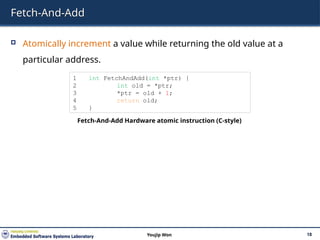 Fetch-And-Add
 Atomically increment a value while returning the old value at a
particular address.
18
Youjip Won
1 int FetchAndAdd(int *ptr) {
2 int old = *ptr;
3 *ptr = old + 1;
4 return old;
5 }
Fetch-And-Add Hardware atomic instruction (C-style)
 