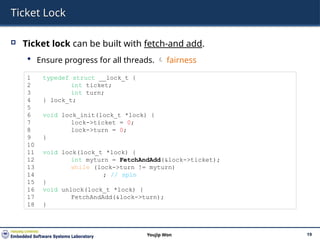 Ticket Lock
 Ticket lock can be built with fetch-and add.
 Ensure progress for all threads.  fairness
19
Youjip Won
1 typedef struct __lock_t {
2 int ticket;
3 int turn;
4 } lock_t;
5
6 void lock_init(lock_t *lock) {
7 lock->ticket = 0;
8 lock->turn = 0;
9 }
10
11 void lock(lock_t *lock) {
12 int myturn = FetchAndAdd(&lock->ticket);
13 while (lock->turn != myturn)
14 ; // spin
15 }
16 void unlock(lock_t *lock) {
17 FetchAndAdd(&lock->turn);
18 }
 