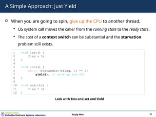 A Simple Approach: Just Yield
 When you are going to spin, give up the CPU to another thread.
 OS system call moves the caller from the running state to the ready state.
 The cost of a context switch can be substantial and the starvation
problem still exists.
21
Youjip Won
1 void init() {
2 flag = 0;
3 }
4
5 void lock() {
6 while (TestAndSet(&flag, 1) == 1)
7 yield(); // give up the CPU
8 }
9
10 void unlock() {
11 flag = 0;
12 }
Lock with Test-and-set and Yield
 