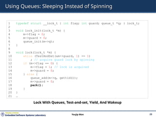 Using Queues: Sleeping Instead of Spinning
23
Youjip Won
1 typedef struct __lock_t { int flag; int guard; queue_t *q; } lock_t;
2
3 void lock_init(lock_t *m) {
4 m->flag = 0;
5 m->guard = 0;
6 queue_init(m->q);
7 }
8
9 void lock(lock_t *m) {
10 while (TestAndSet(&m->guard, 1) == 1)
11 ; // acquire guard lock by spinning
12 if (m->flag == 0) {
13 m->flag = 1; // lock is acquired
14 m->guard = 0;
15 } else {
16 queue_add(m->q, gettid());
17 m->guard = 0;
18 park();
19 }
20 }
21 …
Lock With Queues, Test-and-set, Yield, And Wakeup
 