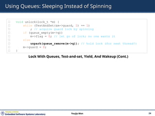 Using Queues: Sleeping Instead of Spinning
24
Youjip Won
㉒ void unlock(lock_t *m) {
㉓ while (TestAndSet(&m->guard, 1) == 1)
㉔ ; // acquire guard lock by spinning
㉕ if (queue_empty(m->q))
㉖ m->flag = 0; // let go of lock; no one wants it
㉗ else
㉘ unpark(queue_remove(m->q)); // hold lock (for next thread!)
㉙ m->guard = 0;
㉚ }
Lock With Queues, Test-and-set, Yield, And Wakeup (Cont.)
 