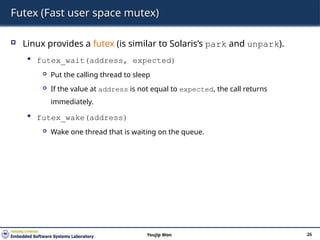 Futex (Fast user space mutex)
 Linux provides a futex (is similar to Solaris’s park and unpark).
 futex_wait(address, expected)
 Put the calling thread to sleep
 If the value at address is not equal to expected, the call returns
immediately.
 futex_wake(address)
 Wake one thread that is waiting on the queue.
26
Youjip Won
 