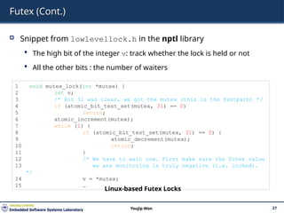 Futex (Cont.)
 Snippet from lowlevellock.h in the nptl library
 The high bit of the integer v: track whether the lock is held or not
 All the other bits : the number of waiters
27
Youjip Won
1 void mutex_lock(int *mutex) {
2 int v;
3 /* Bit 31 was clear, we got the mutex (this is the fastpath) */
4 if (atomic_bit_test_set(mutex, 31) == 0)
5 return;
6 atomic_increment(mutex);
7 while (1) {
8 if (atomic_bit_test_set(mutex, 31) == 0) {
9 atomic_decrement(mutex);
10 return;
11 }
12 /* We have to wait now. First make sure the futex value
13 we are monitoring is truly negative (i.e. locked).
*/
14 v = *mutex;
15 …
Linux-based Futex Locks
 