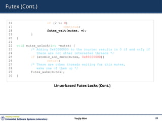 Futex (Cont.)
28
Youjip Won
16 if (v >= 0)
17 continue;
18 futex_wait(mutex, v);
19 }
20 }
21
22 void mutex_unlock(int *mutex) {
23 /* Adding 0x80000000 to the counter results in 0 if and only if
24 there are not other interested threads */
25 if (atomic_add_zero(mutex, 0x80000000))
26 return;
27 /* There are other threads waiting for this mutex,
28 wake one of them up */
29 futex_wake(mutex);
30 }
Linux-based Futex Locks (Cont.)
 