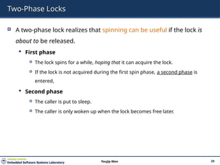 Two-Phase Locks
 A two-phase lock realizes that spinning can be useful if the lock is
about to be released.
 First phase
 The lock spins for a while, hoping that it can acquire the lock.
 If the lock is not acquired during the first spin phase, a second phase is
entered,
 Second phase
 The caller is put to sleep.
 The caller is only woken up when the lock becomes free later.
29
Youjip Won
 