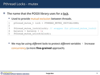 Pthread Locks - mutex
 The name that the POSIX library uses for a lock.
 Used to provide mutual exclusion between threads.
 We may be using different locks to protect different variables  Increase
concurrency (a more fine-grained approach).
5
Youjip Won
1 pthread_mutex_t lock = PTHREAD_MUTEX_INITIALIZER;
2
3 Pthread_mutex_lock(&lock); // wrapper for pthread_mutex_lock()
4 balance = balance + 1;
5 Pthread_mutex_unlock(&lock);
 