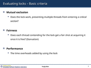 Evaluating locks – Basic criteria
 Mutual exclusion
 Does the lock work, preventing multiple threads from entering a critical
section?
 Fairness
 Does each thread contending for the lock get a fair shot at acquiring it
once it is free? (Starvation)
 Performance
 The time overheads added by using the lock
7
Youjip Won
 
