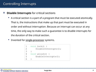 Controlling Interrupts
 Disable Interrupts for critical sections
 A critical section is a part of a program that must be executed atomically.
That is, the instructions that make up that part must be executed in
order and without interruption. Because an interrupt can occur at any
time, the only way to make such a guarantee is to disable interrupts for
the duration of the critical section.
 Invented for single-processor systems.
8
Youjip Won
1 void lock() {
2 DisableInterrupts();
3 }
4 void unlock() {
5 EnableInterrupts();
6 }
 