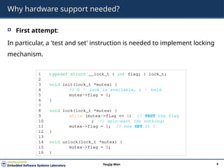 Why hardware support needed?
 First attempt:
In particular, a 'test and set' instruction is needed to implement locking
mechanism.
9
Youjip Won
1 typedef struct __lock_t { int flag; } lock_t;
2
3 void init(lock_t *mutex) {
4 // 0  lock is available, 1  held
5 mutex->flag = 0;
6 }
7
8 void lock(lock_t *mutex) {
9 while (mutex->flag == 1) // TEST the flag
10 ; // spin-wait (do nothing)
11 mutex->flag = 1; // now SET it !
12 }
13
14 void unlock(lock_t *mutex) {
15 mutex->flag = 0;
16 }
 