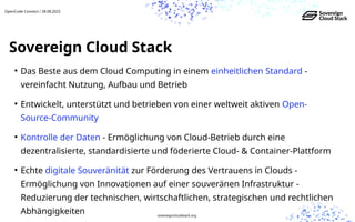 ●
Das Beste aus dem Cloud Computing in einem einheitlichen Standard -
vereinfacht Nutzung, Aufbau und Betrieb
●
Entwickelt, unterstützt und betrieben von einer weltweit aktiven Open-
Source-Community
●
Kontrolle der Daten - Ermöglichung von Cloud-Betrieb durch eine
dezentralisierte, standardisierte und föderierte Cloud- & Container-Plattform
●
Echte digitale Souveränität zur Förderung des Vertrauens in Clouds -
Ermöglichung von Innovationen auf einer souveränen Infrastruktur -
Reduzierung der technischen, wirtschaftlichen, strategischen und rechtlichen
Abhängigkeiten
Sovereign Cloud Stack
OpenCode Connect / 28.08.2025
sovereigncloudstack.org
 