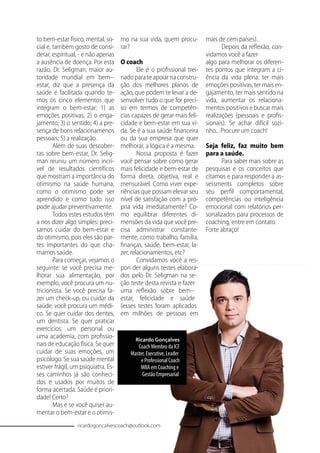 to bem-estar físico, mental, so-
cial e, também gosto de consi-
derar, espiritual, - e não apenas
a ausência de doença. Por esta
razão, Dr. Seligman, maior au-
toridade mundial em bem--
estar, diz que a presença da
saúde é facilitada quando te-
mos os cinco elementos que
integram o bem-estar: 1) as
emoções positivas; 2) o enga-
jamento; 3) o sentido; 4) a pre-
sença de bons relacionamenos
pessoais; 5) a realização.
Além de suas descober-
tas sobre bem-estar, Dr. Selig-
man reuniu um número incrí-
vel de resultados cientíﬁcos
que mostram a importância do
otimismo na saúde humana,
como o otimismo pode ser
aprendido e como tudo isso
pode ajudar preventivamente.
Todos estes estudos têm
a nos dizer algo simples: preci-
samos cuidar do bem-estar e
do otimismo, pois eles são par-
tes importantes do que cha-
mamos saúde.
Para começar, vejamos o
seguinte: se você precisa me-
lhorar sua alimentação, por
exemplo, você procura um nu-
tricionista. Se você precisa fa-
zer um check-up, ou cuidar da
saúde, você procura um médi-
co. Se quer cuidar dos dentes,
um dentista. Se quer praticar
exercícios: um personal ou
uma academia, com proﬁssio-
nais de educação física. Se quer
cuidar de suas emoções, um
psicólogo. Se sua saúde mental
estiver frágil, um psiquiatra. Es-
ses caminhos já são conheci-
dos e usados por muitos de
forma acertada. Saúde é priori-
dade! Certo?
Mas e se você quiser au-
mentar o bem-estar e o otimis-
mo na sua vida, quem procu-
rar?
O coach
Ele é o proﬁssional trei-
nado para te apoiar na constru-
ção dos melhores planos de
ação, que podem te levar a de-
senvolver tudo o que for preci-
so em termos de competên-
cias capazes de gerar mais feli-
cidade e bem-estar em sua vi-
da. Se é a sua saúde ﬁnanceira
ou da sua empresa que quer
melhorar, a lógica é a mesma.
Nossa proposta é fazer
você pensar sobre como gerar
mais felicidade e bem-estar de
forma direta, objetiva, real e
mensurável. Como viver expe-
riências que possam elevar seu
nível de satisfação com a pró-
pria vida imediatamente? Co-
mo equilibrar diferentes di-
mensões da vida que você pre-
cisa administrar constante-
mente, como trabalho, família,
ﬁnanças, saúde, bem-estar, la-
zer, relacionamentos, etc?
Convidamos você a res-
pon der alguns testes elabora-
dos pelo Dr. Seligman na se-
ção teste desta revista e fazer
uma reﬂexão sobre bem--
estar, felicidade e saúde
(esses testes foram aplicados
em milhões de pessoas em
mais de cem países).
Depois da reﬂexão, con-
vidamos você a fazer
algo para melhorar os diferen-
tes pontos que integram a ci-
ência da vida plena: ter mais
emoções positivas, ter mais en-
gajamento, ter mais sentido na
vida, aumentar os relaciona-
mentos positivos e buscar mais
realizações (pessoais e proﬁs-
sionais). Se achar difícil sozi-
nho... Procure um coach!
Seja feliz, faz muito bem
para a saúde.
Para saber mais sobre as
pesquisas e os conceitos que
citamos e para responder a as-
sessments completos sobre
seu perﬁl comportamental,
competências ou inteligência
emocional com relatórios per-
sonalizados para processos de
coaching, entre em contato.
Forte abraço!
Ricardo Gonçalves
Coach Membro da ICF
Master, Executive, Leader
e Professional Coach
MBA em Coaching e
Gestão Empresarial
ricardogoncalvescoach@outlook.com
 