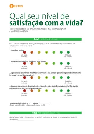 Qual seu nivel de
satisfação com a vida?
estes
Todos os testes abaixo são de autoria do Professor Ph.D. Marting Seligman
e são de acesso gratuito.
Teste 1 - Escala Geral de Felicidade
Para cada uma das seguintes aﬁrmações e/ou perguntas, circule o número de pontos da escala que
considera mais apropriado a você:
1. Em geral, me considero:
1 2 3 4 5 6 7
2. Comparando com a maioria dos meus amigos, eu me considero:
1 2 3 4 5 6 7
Uma pessoa
muito feliz
Uma pessoa
não muito feliz
3. Algumas pessoas são geralmente muito felizes. Elas aproveitam a vida, aconteça o que acontecer, procurando obter o máximo.
Em que grau essa descrição se aplica à você?
1 2 3 4 5 6 7
4. Algumas pessoas geralmente não são muito felizes. Embora não estejam deprimidas, nunca parecem tão felizes quando
poderiam ser. Em que grau essa descrição se aplica à você?
1 2 3 4 5 6 7
Uma pessoa
muito feliz
Uma pessoa
não muito feliz
Uma pessoa
muito feliz
Uma pessoa
não muito feliz
Uma pessoa
muito feliz
Uma pessoa
não muito feliz
Teste 2 - Nota para Satisfação com a vida:
Numa escala em que 1 é insatisfeito e 10 satifeito, qual o nível de satisfação com a vida como um todo
atualmente? _________________
Some seus resultados e divida por 8. Sua nota?_____________
Média de nota nos EUA: 4,8 - 2/3 das pessoas ﬁcam entre: 3,8 e 5,8
 
