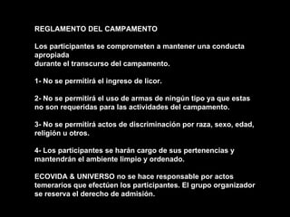REGLAMENTO DEL CAMPAMENTO Los participantes se comprometen a mantener una conducta apropiada durante el transcurso del campamento. 1- No se permitirá el ingreso de licor. 2- No se permitirá el uso de armas de ningún tipo ya que estas no son requeridas para las actividades del campamento. 3- No se permitirá actos de discriminación por raza, sexo, edad, religión u otros. 4- Los participantes se harán cargo de sus pertenencias y mantendrán el ambiente limpio y ordenado. ECOVIDA & UNIVERSO no se hace responsable por actos temerarios que efectúen los participantes. El grupo organizador se reserva el derecho de admisión. 