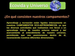 Aprendizaje y recreación están ligados intensamente en nuestros CAMPAMENTOS ECO-ASTRONÓMICOS, ya que las diversas actividades que realizamos nos llevan a un aprendizaje lúdico de nuestro entorno natural y del acercamiento al entendimiento de nuestro universo, permitiendo que nos posicionemos dentro de él, reconociendo nuestras diferentes dimensiones. 