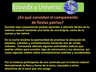 Durante este campamento podrás aprender a ubicarte dentro de tu entorno natural haciendo uso tanto de una brújula, como de tu cuerpo y los astros.  En la noche tendrás la oportunidad de practicar la ubicación de planetas, estrellas y constelaciones haciendo uso de cartas celestes.  Conocerás además algunas actividades lúdicas que podrás utilizar para enseñar algo de astronomía a tus alumnos, así como algunos relatos sobre constelaciones andinas y occidentales.  Por la mañana participarás de una caminata por el entorno natural descubriendo la flora y fauna de la zona, cascadas y otros atractivos de la zona que nos acoge. 